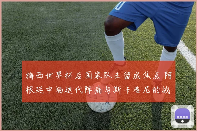 梅西世界杯后国家队去留成焦点 阿根廷中场迭代阵痛与斯卡洛尼的战术两难