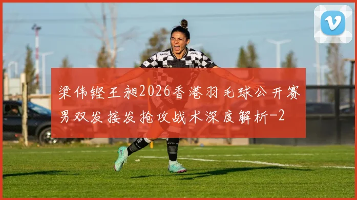 梁伟铿王昶2026香港羽毛球公开赛男双发接发抢攻战术深度解析
