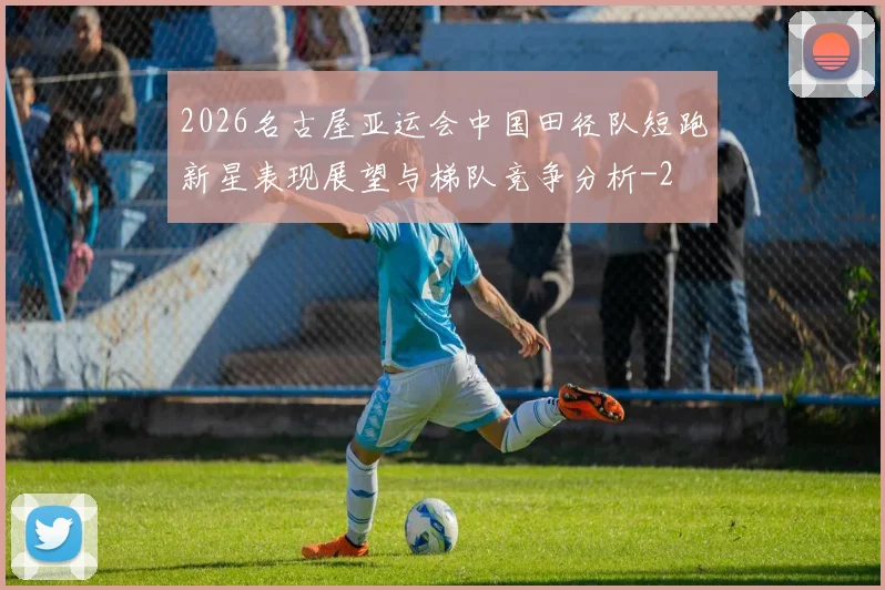2026名古屋亚运会中国田径队短跑新星表现展望与梯队竞争分析
