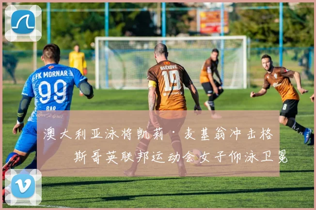 澳大利亚泳将凯莉·麦基翁冲击格拉斯哥英联邦运动会女子仰泳卫冕技术优势深度解析