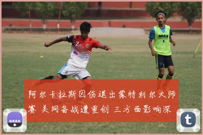 阿尔卡拉斯因伤退出蒙特利尔大师赛 美网备战遭重创 三方面影响深度评估