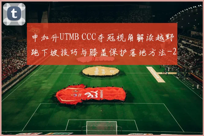 申加升UTMB CCC夺冠视角解读越野跑下坡技巧与膝盖保护落地方法