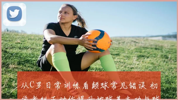 从C罗日常训练看颠球常见错误 初学者纠正动作提升控球基本功与球感培养