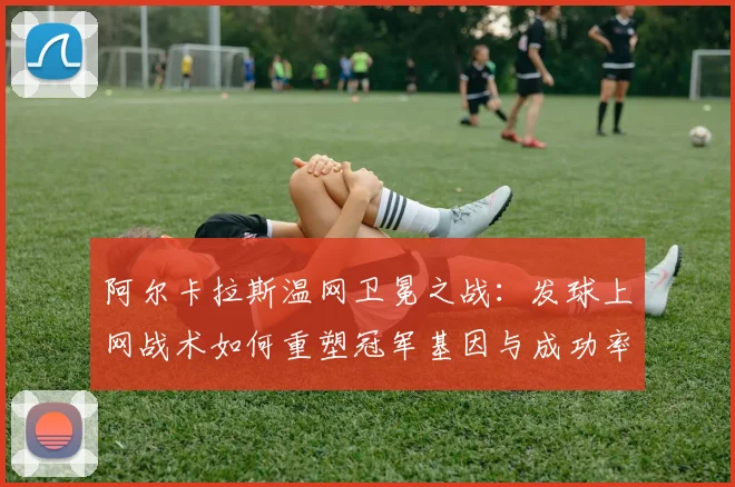 阿尔卡拉斯温网卫冕之战：发球上网战术如何重塑冠军基因与成功率剖析