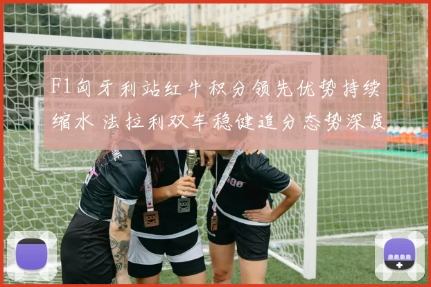 F1匈牙利站红牛积分领先优势持续缩水 法拉利双车稳健追分态势深度解析