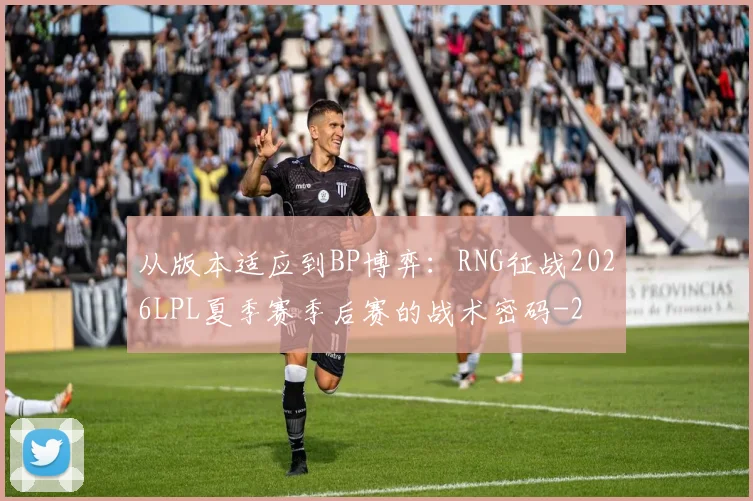 从版本适应到BP博弈：RNG征战2026LPL夏季赛季后赛的战术密码
