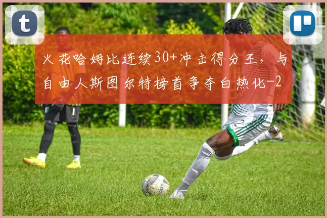 火花哈姆比连续30+冲击得分王，与自由人斯图尔特榜首争夺白热化