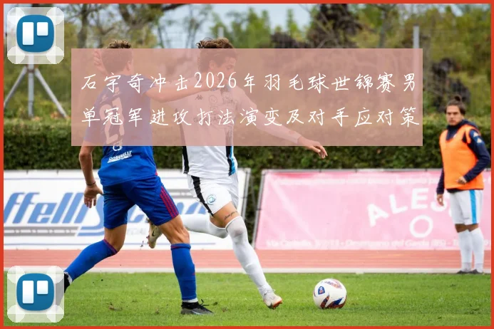 石宇奇冲击2026年羽毛球世锦赛男单冠军进攻打法演变及对手应对策略探析
