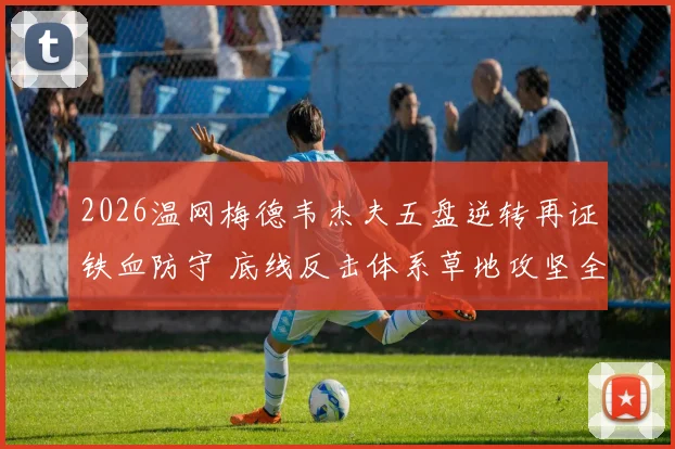 2026温网梅德韦杰夫五盘逆转再证铁血防守 底线反击体系草地攻坚全评估