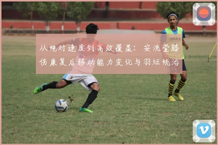 从绝对速度到高效覆盖：安洗莹膝伤康复后移动能力变化与羽坛统治力评估