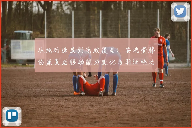 从绝对速度到高效覆盖：安洗莹膝伤康复后移动能力变化与羽坛统治力评估