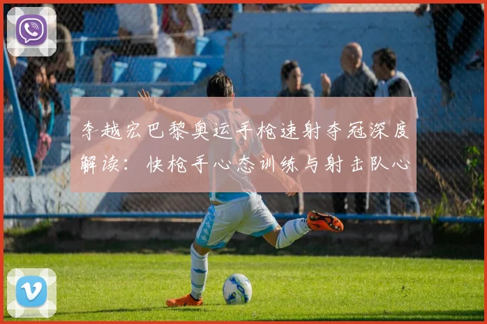 李越宏巴黎奥运手枪速射夺冠深度解读：快枪手心态训练与射击队心理建设路径