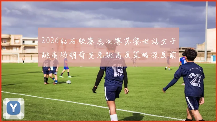 2026钻石联赛总决赛苏黎世站女子跳高玛胡奇克免跳高度策略深度前瞻