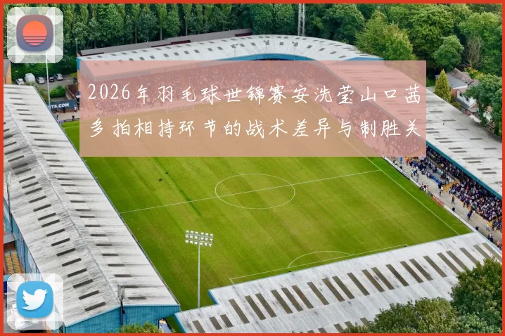 2026年羽毛球世锦赛安洗莹山口茜多拍相持环节的战术差异与制胜关键