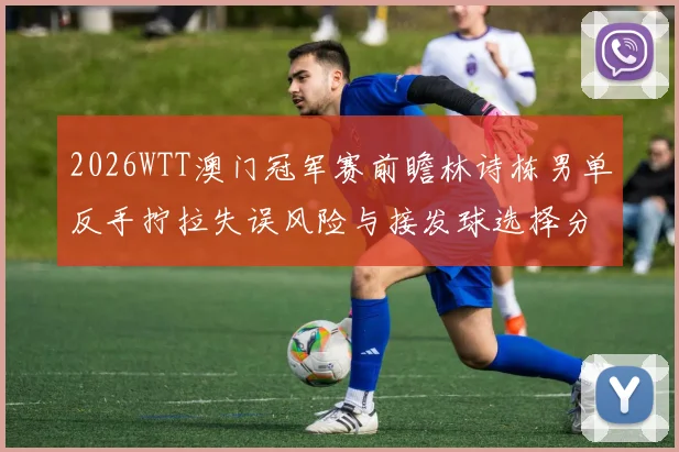 2026WTT澳门冠军赛前瞻林诗栋男单反手拧拉失误风险与接发球选择分析
