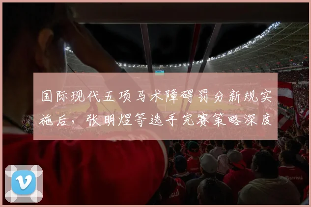 国际现代五项马术障碍罚分新规实施后，张明煜等选手完赛策略深度解析