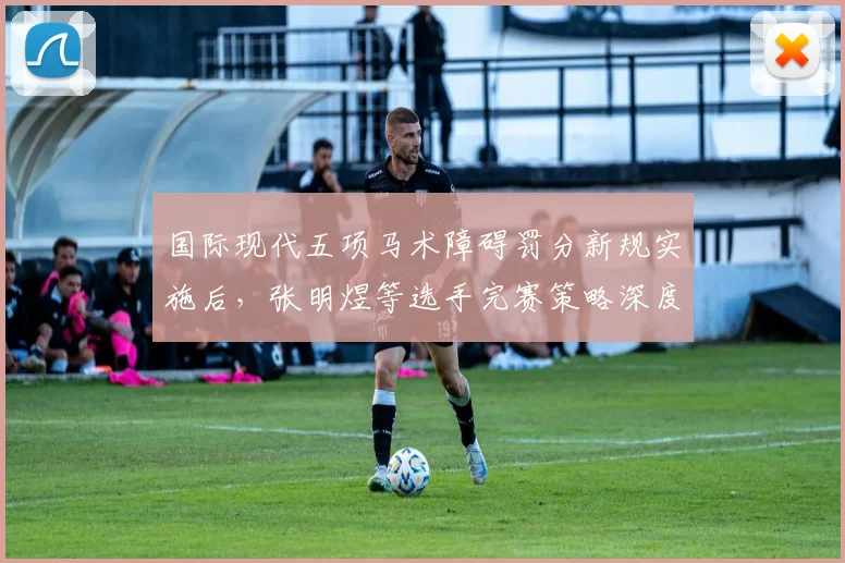 国际现代五项马术障碍罚分新规实施后，张明煜等选手完赛策略深度解析