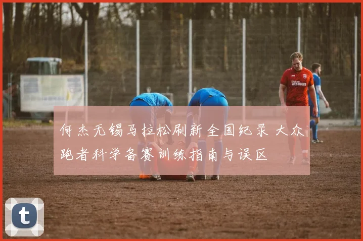 何杰无锡马拉松刷新全国纪录 大众跑者科学备赛训练指南与误区