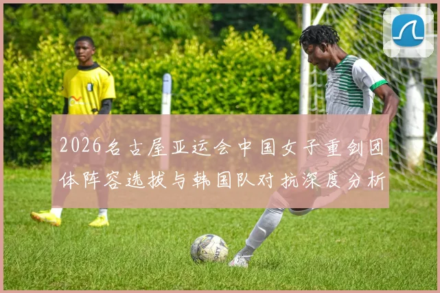 2026名古屋亚运会中国女子重剑团体阵容选拔与韩国队对抗深度分析