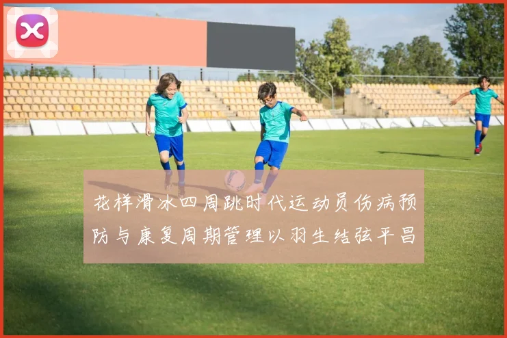 花样滑冰四周跳时代运动员伤病预防与康复周期管理以羽生结弦平昌夺冠为例