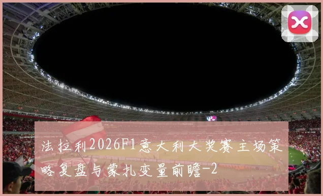 法拉利2026F1意大利大奖赛主场策略复盘与蒙扎变量前瞻