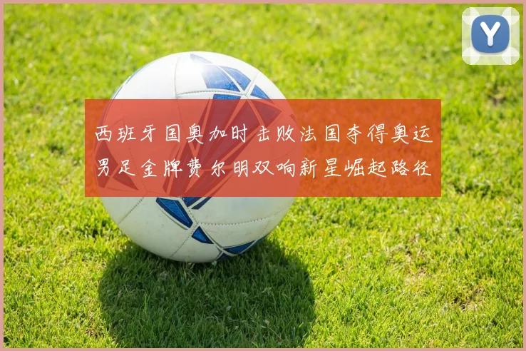 西班牙国奥加时击败法国夺得奥运男足金牌费尔明双响新星崛起路径解析