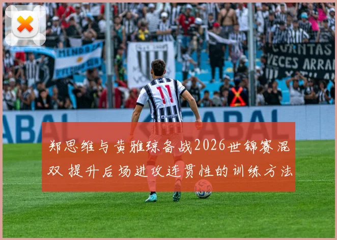 郑思维与黄雅琼备战2026世锦赛混双 提升后场进攻连贯性的训练方法全解析