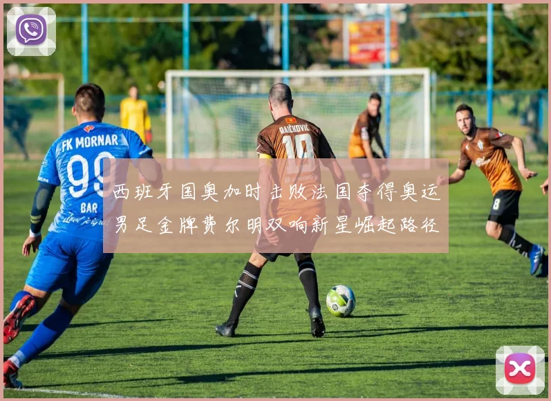 西班牙国奥加时击败法国夺得奥运男足金牌费尔明双响新星崛起路径解析