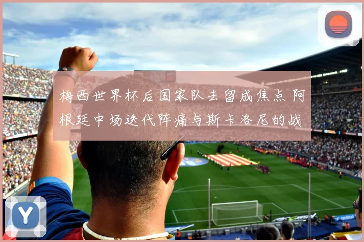 梅西世界杯后国家队去留成焦点 阿根廷中场迭代阵痛与斯卡洛尼的战术两难