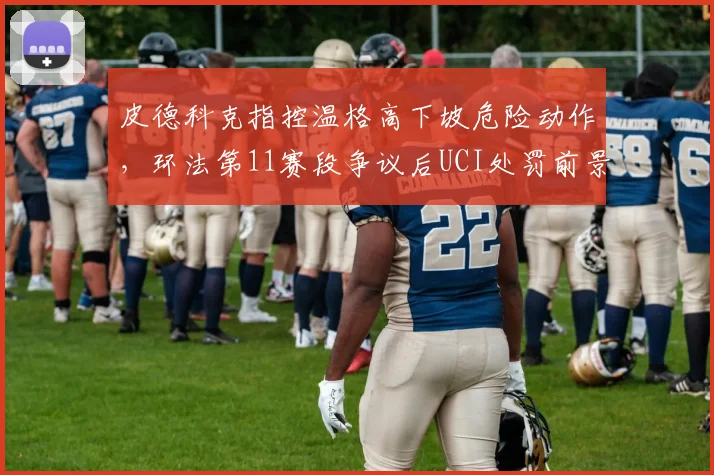 皮德科克指控温格高下坡危险动作，环法第11赛段争议后UCI处罚前景分析