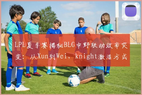 LPL夏季赛揭秘BLG中野联动效率突变：从Xun到Wei，knight激活方式转变与版本答案探索