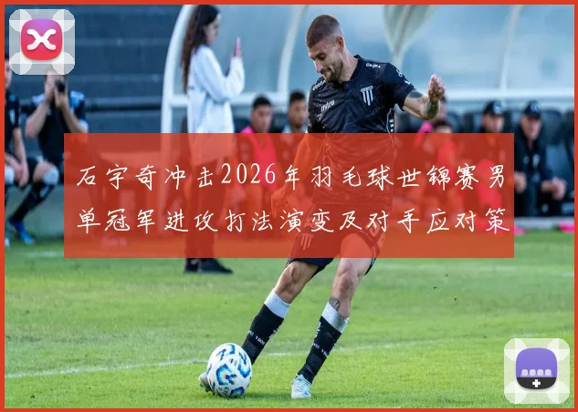 石宇奇冲击2026年羽毛球世锦赛男单冠军进攻打法演变及对手应对策略探析