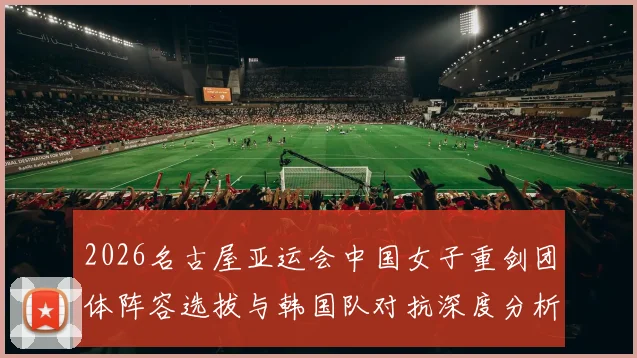 2026名古屋亚运会中国女子重剑团体阵容选拔与韩国队对抗深度分析