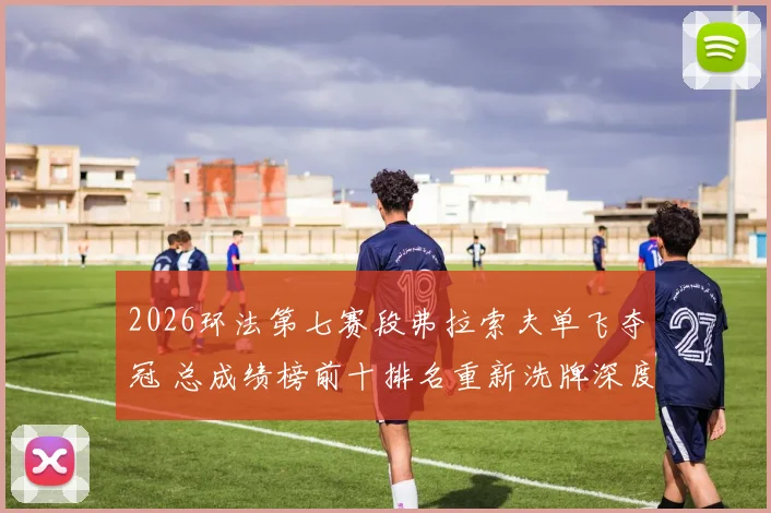 2026环法第七赛段弗拉索夫单飞夺冠 总成绩榜前十排名重新洗牌深度分析