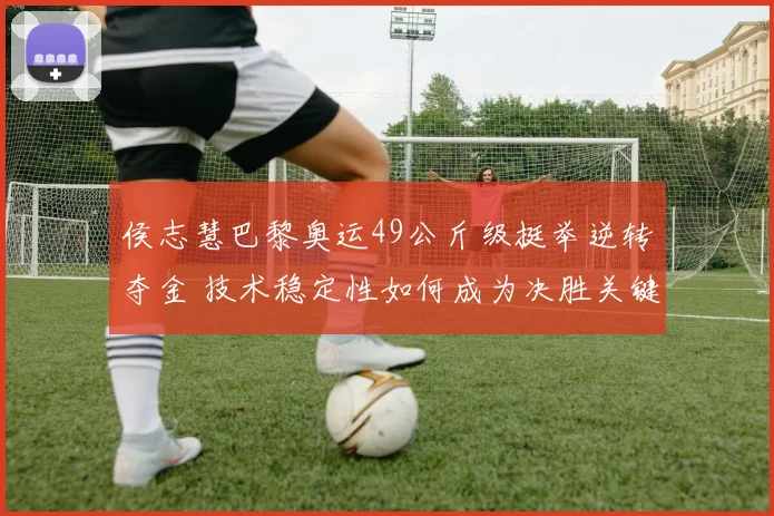 侯志慧巴黎奥运49公斤级挺举逆转夺金 技术稳定性如何成为决胜关键