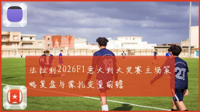 法拉利2026F1意大利大奖赛主场策略复盘与蒙扎变量前瞻