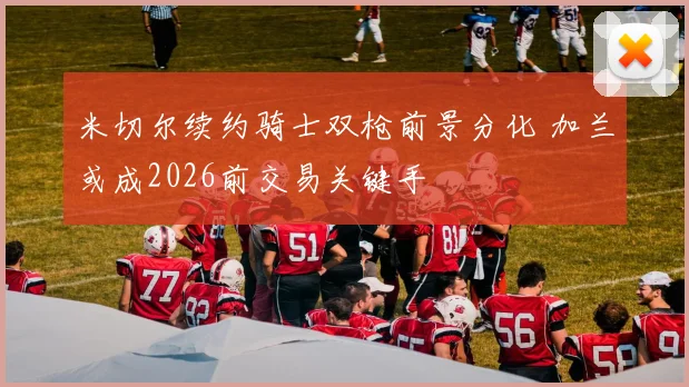 米切尔续约骑士双枪前景分化 加兰或成2026前交易关键手