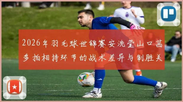 2026年羽毛球世锦赛安洗莹山口茜多拍相持环节的战术差异与制胜关键