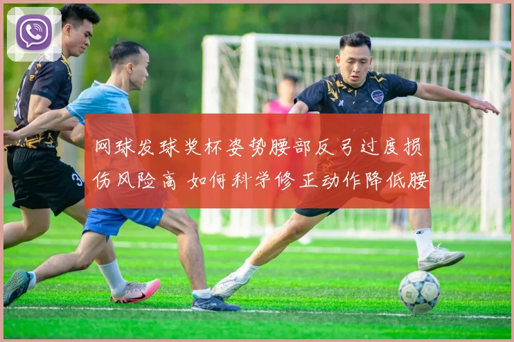 网球发球奖杯姿势腰部反弓过度损伤风险高 如何科学修正动作降低腰椎压力？