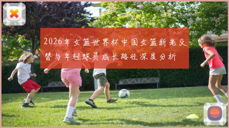 2026年女篮世界杯中国女篮新老交替与年轻球员成长路径深度分析