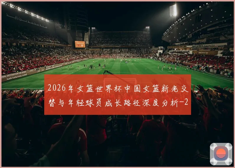 2026年女篮世界杯中国女篮新老交替与年轻球员成长路径深度分析
