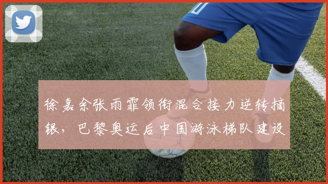 徐嘉余张雨霏领衔混合接力逆转摘银，巴黎奥运后中国游泳梯队建设如何破局
