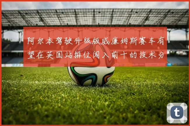阿尔本驾驶升级版威廉姆斯赛车有望在英国站排位闯入前十的技术分析