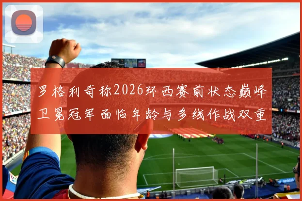 罗格利奇称2026环西赛前状态巅峰卫冕冠军面临年龄与多线作战双重考验
