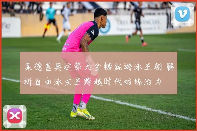 莱德基奥运第九金铸就游泳王朝 解析自由泳女王跨越时代的统治力
