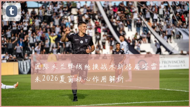 国际米兰锋线轮换战术新格局塔雷米2026夏窗核心作用解析