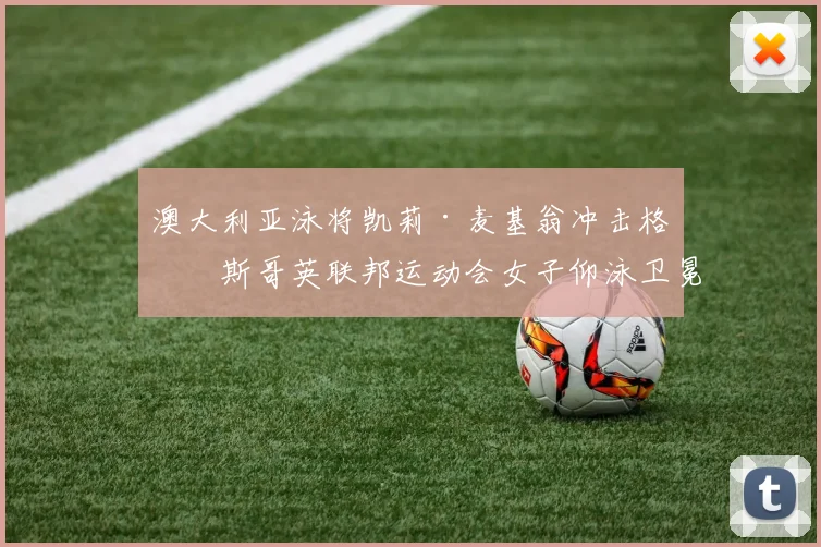 澳大利亚泳将凯莉·麦基翁冲击格拉斯哥英联邦运动会女子仰泳卫冕技术优势深度解析