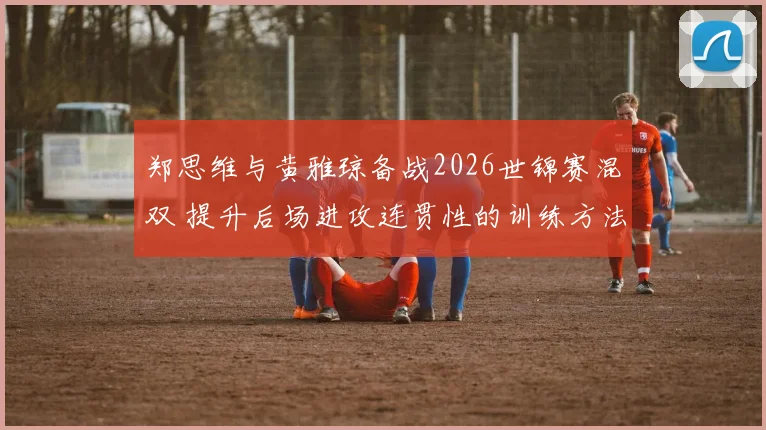 郑思维与黄雅琼备战2026世锦赛混双 提升后场进攻连贯性的训练方法全解析