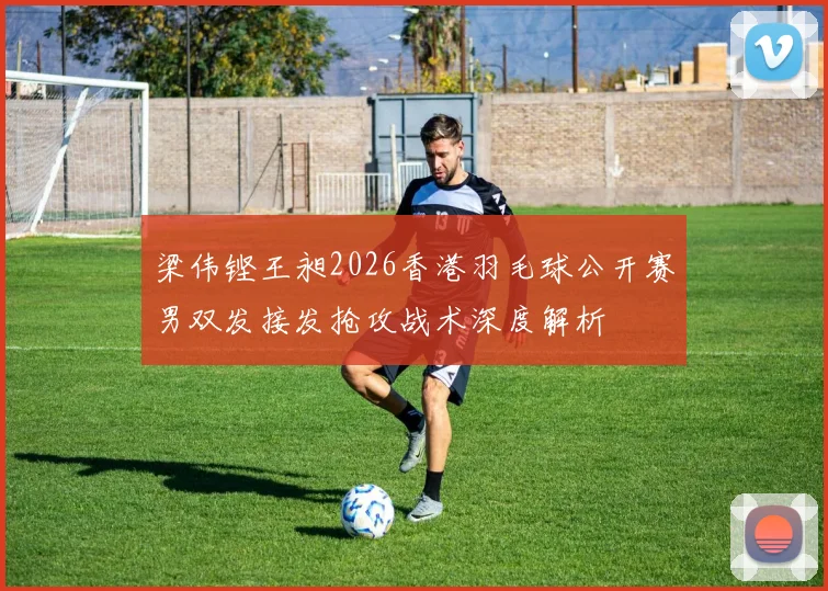 梁伟铿王昶2026香港羽毛球公开赛男双发接发抢攻战术深度解析