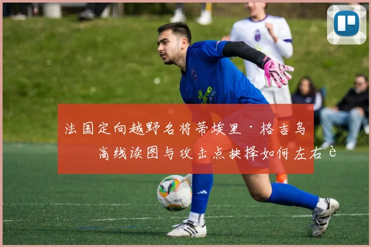 法国定向越野名将蒂埃里·格吉乌等高线读图与攻击点抉择如何左右赛段耗时